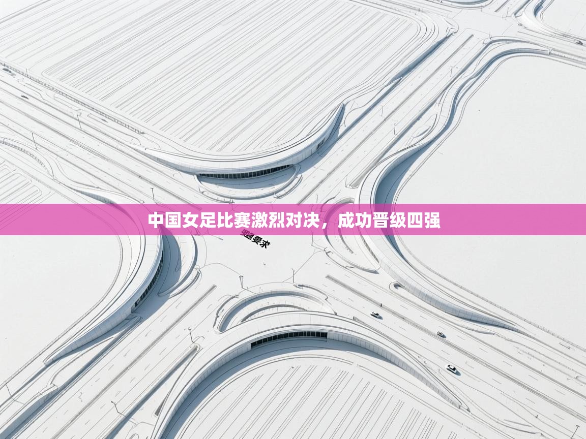中国女足比赛激烈对决，成功晋级四强  第1张